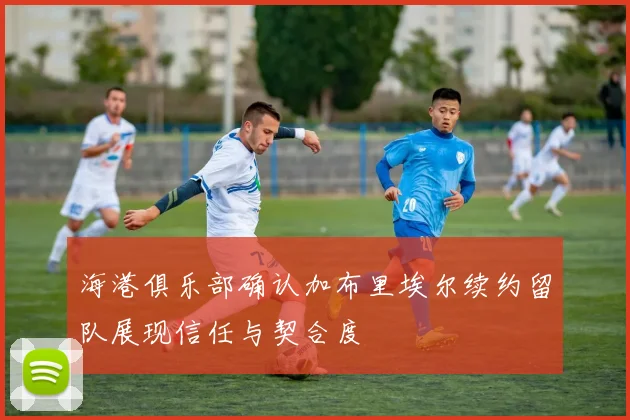 海港俱乐部确认加布里埃尔续约留队展现信任与契合度