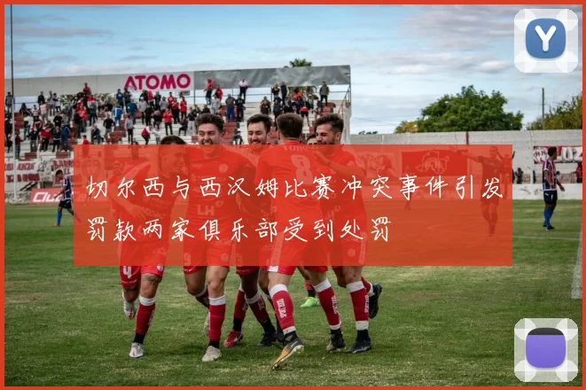 切尔西与西汉姆比赛冲突事件引发罚款两家俱乐部受到处罚